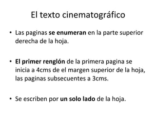 El texto cinematográfico
• Las paginas se enumeran en la parte superior
  derecha de la hoja.

• El primer renglón de la primera pagina se
  inicia a 4cms de el margen superior de la hoja,
  las paginas subsecuentes a 3cms.

• Se escriben por un solo lado de la hoja.
 