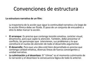 Convenciones de estructura
La estructura narrativa de un fílm:

    La trayectoria de la acción que sigue la continuidad narrativa a lo largo de
    la acción fílmica debe ser fluida. El paso de un conjunto de encuadres a
    otro lo debe marcar la acción.

•   El arranque: Es preciso que contenga tensión emotiva, carácter visual,
    dinamismo, para que capte la atención. También, debe presentar el
    conflicto, los personajes que intervienen, sus problemas y lo que
    constituirá el nucleo de atención de todo el desarrollo argumental.
•   El desarrollo: Para que una idea esté bien desarrollada es preciso que
    contenga calidad emotiva, diversas líneas de fuerza convergentes y
    unidad narrativa.
•   La culminación y el desenlace: El "clímax" es el momento culminante de
    la narración y el desenlace la consecuencia lógica de todo lo anterior.
 