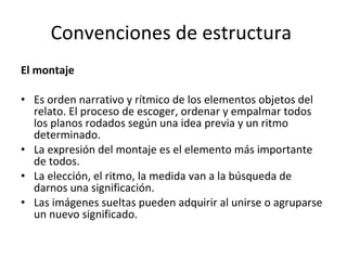 Convenciones de estructura
El montaje

• Es orden narrativo y rítmico de los elementos objetos del
  relato. El proceso de escoger, ordenar y empalmar todos
  los planos rodados según una idea previa y un ritmo
  determinado.
• La expresión del montaje es el elemento más importante
  de todos.
• La elección, el ritmo, la medida van a la búsqueda de
  darnos una significación.
• Las imágenes sueltas pueden adquirir al unirse o agruparse
  un nuevo significado.
 