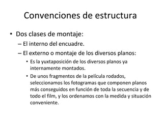 Convenciones de estructura
• Dos clases de montaje:
  – El interno del encuadre.
  – El externo o montaje de los diversos planos:
     • Es la yuxtaposición de los diversos planos ya
       internamente montados.
     • De unos fragmentos de la película rodados,
       seleccionamos los fotogramas que componen planos
       más conseguidos en función de toda la secuencia y de
       todo el film, y los ordenamos con la medida y situación
       conveniente.
 