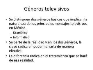 Géneros televisivos
• Se distinguen dos géneros básicos que implican la
  naturaleza de los principales mensajes televisivos
  en México.
  – Dramático
  – Informativo
• Se parte de la realidad y en los dos géneros, la
  clave radica en poder narrarla de manera
  efectiva.
• La diferencia radica en el tratamiento que se hará
  de esa realidad.
 