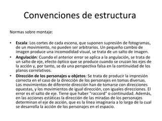 Convenciones de estructura
Normas sobre montaje:

•   Escala: Los cortes de cada escena, que suponen supresión de fotogramas,
    de un movimiento, no pueden ser arbitrarios. Un pequeño cambio de
    imagen produce una incomodidad visual, se trata de un salto de imagen.
•   Angulación: Cuando el anterior error se aplica a la angulación, se trata de
    un salto de eje, efecto óptico que se produce cuando se cruzan los ejes de
    la acción y, por tanto, se da una perspectiva falsa en la continuidad de los
    planos correlativos.
•   Dirección de los personajes u objetos: Se trata de producir la impresión
    correcta en el caso de la dirección de los personajes en tomas diversas.
    Los movimientos de diferente dirección han de tomarse con direcciones
    opuestas, y los movimientos de igual dirección, con iguales direcciones. El
    error es el salto de eje. Tiene que haber "raccord" o continuidad. Además,
    en las acciones estáticas la dirección de las miradas de los personajes
    determinan el eje de acción, que es la línea imaginaria a lo largo de la cual
    se desarrolla la acción de los personajes en el espacio.
 