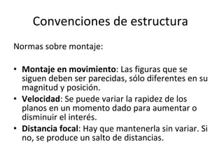 Convenciones de estructura
Normas sobre montaje:

• Montaje en movimiento: Las figuras que se
  siguen deben ser parecidas, sólo diferentes en su
  magnitud y posición.
• Velocidad: Se puede variar la rapidez de los
  planos en un momento dado para aumentar o
  disminuir el interés.
• Distancia focal: Hay que mantenerla sin variar. Si
  no, se produce un salto de distancias.
 