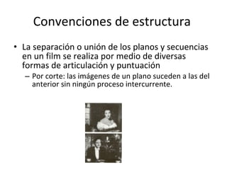 Convenciones de estructura
• La separación o unión de los planos y secuencias
  en un film se realiza por medio de diversas
  formas de articulación y puntuación
  – Por corte: las imágenes de un plano suceden a las del
    anterior sin ningún proceso intercurrente.
 