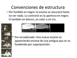 Convenciones de estructura
– Por fundido en negro: la escena se oscurece hasta
  no ver nada. Lo contrario es la apertura en negro.
  O también en blanco, en color o en iris.




    ●
        Por encadenado: Una nueva escena va
        apareciendo encima de una antigua que se va
        fundiendo por superposición.
 