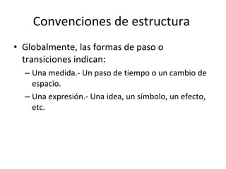 Convenciones de estructura
• Globalmente, las formas de paso o
  transiciones indican:
  – Una medida.- Un paso de tiempo o un cambio de
    espacio.
  – Una expresión.- Una idea, un símbolo, un efecto,
    etc.
 