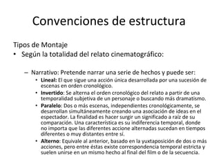 Convenciones de estructura
Tipos de Montaje
• Según la totalidad del relato cinematográfico:

   – Narrativo: Pretende narrar una serie de hechos y puede ser:
       • Lineal: El que sigue una acción única desarrollada por una sucesión de
         escenas en orden cronológico.
       • Invertido: Se alterna el orden cronológico del relato a partir de una
         temporalidad subjetiva de un personaje o buscando más dramatismo.
       • Paralelo: Dos o más escenas, independientes cronológicamente, se
         desarrollan simultáneamente creando una asociación de ideas en el
         espectador. La finalidad es hacer surgir un significado a raíz de su
         comparación. Una característica es su indiferencia temporal, donde
         no importa que las diferentes accione alternadas sucedan en tiempos
         diferentes o muy distantes entre sí.
       • Alterno: Equivale al anterior, basado en la yuxtaposición de dos o más
         acciones, pero entre éstas existe correspondencia temporal estricta y
         suelen unirse en un mismo hecho al final del film o de la secuencia.
 