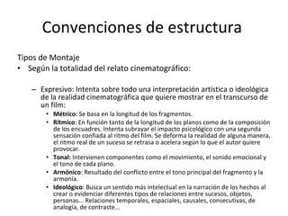 Convenciones de estructura
Tipos de Montaje
• Según la totalidad del relato cinematográfico:

   – Expresivo: Intenta sobre todo una interpretación artística o ideológica
     de la realidad cinematográfica que quiere mostrar en el transcurso de
     un film:
       • Métrico: Se basa en la longitud de los fragmentos.
       • Rítmico: En función tanto de la longitud de los planos como de la composición
         de los encuadres. Intenta subrayar el impacto psicológico con una segunda
         sensación confiada al ritmo del film. Se deforma la realidad de alguna manera,
         el ritmo real de un suceso se retrasa o acelera según lo que el autor quiere
         provocar.
       • Tonal: Intervienen componentes como el movimiento, el sonido emocional y
         el tono de cada plano.
       • Armónico: Resultado del conflicto entre el tono principal del fragmento y la
         armonía.
       • Ideológico: Busca un sentido más intelectual en la narración de los hechos al
         crear o evidenciar diferentes tipos de relaciones entre sucesos, objetos,
         personas... Relaciones temporales, espaciales, causales, consecutivas, de
         analogía, de contraste...
 