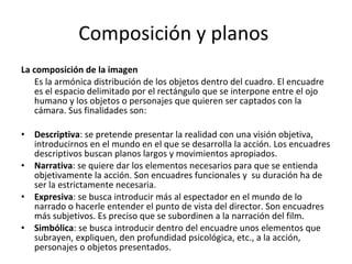 Composición y planos
La composición de la imagen
   Es la armónica distribución de los objetos dentro del cuadro. El encuadre
   es el espacio delimitado por el rectángulo que se interpone entre el ojo
   humano y los objetos o personajes que quieren ser captados con la
   cámara. Sus finalidades son:

•   Descriptiva: se pretende presentar la realidad con una visión objetiva,
    introducirnos en el mundo en el que se desarrolla la acción. Los encuadres
    descriptivos buscan planos largos y movimientos apropiados.
•   Narrativa: se quiere dar los elementos necesarios para que se entienda
    objetivamente la acción. Son encuadres funcionales y su duración ha de
    ser la estrictamente necesaria.
•   Expresiva: se busca introducir más al espectador en el mundo de lo
    narrado o hacerle entender el punto de vista del director. Son encuadres
    más subjetivos. Es preciso que se subordinen a la narración del film.
•   Simbólica: se busca introducir dentro del encuadre unos elementos que
    subrayen, expliquen, den profundidad psicológica, etc., a la acción,
    personajes o objetos presentados.
 