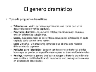El genero dramático
• Tipos de programas dramáticos.

   – Telenovelas.- varios personajes presentan una trama que se va
     desarrollando en varios capítulos.
   – Programas Cómicos.- los actores establecen situaciones cómicas,
     existen diferentes subgéneros.
   – Series.- Los personajes se enfrentan a situaciones diferentes en cada
     capitulo todo con un tema rector.
   – Serie Unitaria.- Un programa temático que aborda una historia
     diferente cada capitulo.
   – Películas para Televisión.- pueden ser miniseries o historias de dos
     horas que se producen específicamente para su transmisión televisiva.
   – Realitys.- novedoso genero que busca apegar la historia dramática lo
     mas posible a realidad utilizando no actores sino protagonistas reales
     en situaciones controladas.
 