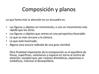 Composición y planos
Lo que llama más la atención en un encuadre es:

• Las figuras u objetos en movimiento, o con un movimiento más
  rápido que los otros.
• Las figuras u objetos que vemos en una perspectiva favorable.
• Lo que es más cercano a la cámara.
• Lo que está iluminado.
• Alguna cosa oscura rodeada de una gran claridad.

  Otra finalidad importante de la composición es el equilibrio de
  líneas, superficies, volúmenes y espacio en torno al centro de
  atención, excepto que, por razones dramáticas, expresivas o
  simbólicas, interese el desequilibrio.
 