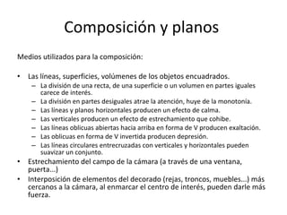 Composición y planos
Medios utilizados para la composición:

•   Las líneas, superficies, volúmenes de los objetos encuadrados.
     – La división de una recta, de una superficie o un volumen en partes iguales
       carece de interés.
     – La división en partes desiguales atrae la atención, huye de la monotonía.
     – Las líneas y planos horizontales producen un efecto de calma.
     – Las verticales producen un efecto de estrechamiento que cohibe.
     – Las líneas oblicuas abiertas hacia arriba en forma de V producen exaltación.
     – Las oblicuas en forma de V invertida producen depresión.
     – Las líneas circulares entrecruzadas con verticales y horizontales pueden
       suavizar un conjunto.
•   Estrechamiento del campo de la cámara (a través de una ventana,
    puerta...)
•   Interposición de elementos del decorado (rejas, troncos, muebles...) más
    cercanos a la cámara, al enmarcar el centro de interés, pueden darle más
    fuerza.
 