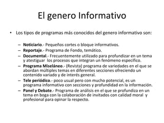 El genero Informativo
• Los tipos de programas más conocidos del genero informativo son:

   – Noticiario.- Pequeños cortes o bloque informativos.
   – Reportaje.- Programa de Fondo, temático.
   – Documental.- Frecuentemente utilizado para profundizar en un tema
     y atestiguar los procesos que integran un fenómeno especifico.
   – Programa Miseláneo.- (Revista) programa de variedades en el que se
     abordan múltiples temas en diferentes secciones ofreciendo un
     contenido variado y de interés general.
   – Tele periódico.- poco usual pero con mucho potencial, es un
     programa informativo con secciones y profundidad en la información.
   – Panel y Debate.- Programa de análisis en el que se profundiza en un
     tema en boga con la colaboración de invitados con calidad moral y
     profesional para opinar la respecto.
 