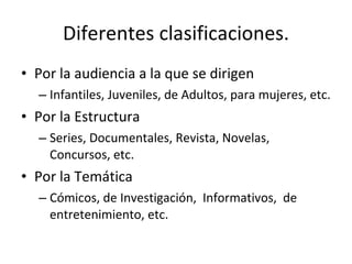 Diferentes clasificaciones.
• Por la audiencia a la que se dirigen
  – Infantiles, Juveniles, de Adultos, para mujeres, etc.
• Por la Estructura
  – Series, Documentales, Revista, Novelas,
    Concursos, etc.
• Por la Temática
  – Cómicos, de Investigación, Informativos, de
    entretenimiento, etc.
 