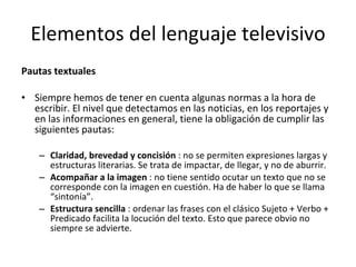 Elementos del lenguaje televisivo
Pautas textuales

• Siempre hemos de tener en cuenta algunas normas a la hora de
  escribir. El nivel que detectamos en las noticias, en los reportajes y
  en las informaciones en general, tiene la obligación de cumplir las
  siguientes pautas:

    – Claridad, brevedad y concisión : no se permiten expresiones largas y
      estructuras literarias. Se trata de impactar, de llegar, y no de aburrir.
    – Acompañar a la imagen : no tiene sentido ocutar un texto que no se
      corresponde con la imagen en cuestión. Ha de haber lo que se llama
      “sintonía”.
    – Estructura sencilla : ordenar las frases con el clásico Sujeto + Verbo +
      Predicado facilita la locución del texto. Esto que parece obvio no
      siempre se advierte.
 