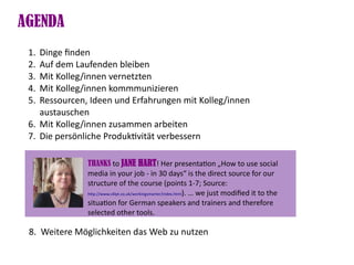 AGENDA
 1. Dinge fnden
 2. Auf dem Laufenden bleiben
 3. Mit Kolleg/innen vernetzten
 4. Mit Kolleg/innen kommmunizieren
 5. Ressourcen, Ideen und Erfahrungen mit Kolleg/innen
    austauschen
 6. Mit Kolleg/innen zusammen arbeiten
 7. Die persönliche Produktvität verbessern

               THANKS to JANE HART! Her presentaton „How to use social
               media in your job - in 30 days“ is the direct source for our
               structure of the course (points 1-7; Source:
               htp://www.c4lpt.co.uk/workingsmarter/index.html). … we just modifed it to the

               situaton for German speakers and trainers and therefore
               selected other tools.

 8. Weitere Möglichkeiten das Web zu nutzen
 