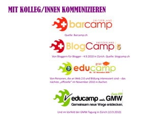 MIT KOLLEG/INNEN KOMMUNIZIEREN


                        Quelle: Barcamp.ch




             Von Bloggern für Blogger - 4.9.2010 in Zürich. Quelle: blogcamp.ch




            Von Personen, die an Web 2.0 und Bildung interessiert sind – das
            nächste „ofzielle“ im November 2010 in Aachen




                  Und im Vorfeld der GMW-Tagung in Zürich (13.9.2010)
 