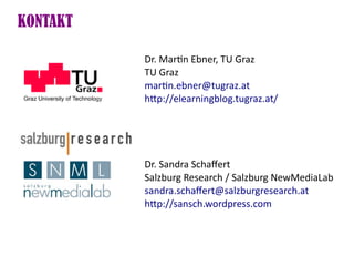KONTAKT

          Dr. Martn Ebner, TU Graz
          TU Graz
          martn.ebner@tugraz.at
          htp://elearningblog.tugraz.at/




          Dr. Sandra Schafert
          Salzburg Research / Salzburg NewMediaLab
          sandra.schafert@salzburgresearch.at
          htp://sansch.wordpress.com
 