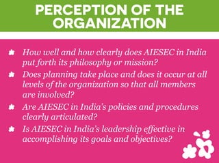 PERCEPTION OF THE
ORGANIZATION
? How well and how clearly does AIESEC in India
put forth its philosophy or mission?
? Does planning take place and does it occur at all
levels of the organization so that all members
are involved?
? Are AIESEC in Indias policies and procedures
clearly articulated?
? Is AIESEC in Indias leadership effective in
accomplishing its goals and objectives?
 