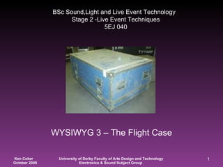 WYSIWYG 3 – The Flight Case BSc Sound,Light and Live Event Technology   Stage 2 -Live Event Techniques  5EJ 040 