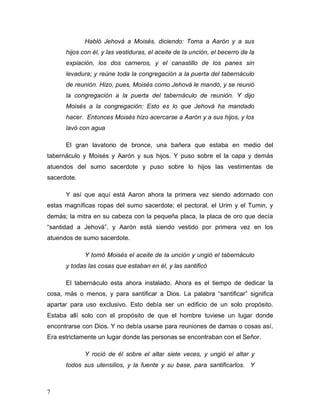7
Habló Jehová a Moisés, diciendo: Toma a Aarón y a sus
hijos con él, y las vestiduras, el aceite de la unción, el becerro de la
expiación, los dos carneros, y el canastillo de los panes sin
levadura; y reúne toda la congregación a la puerta del tabernáculo
de reunión. Hizo, pues, Moisés como Jehová le mandó, y se reunió
la congregación a la puerta del tabernáculo de reunión. Y dijo
Moisés a la congregación: Esto es lo que Jehová ha mandado
hacer. Entonces Moisés hizo acercarse a Aarón y a sus hijos, y los
lavó con agua
El gran lavatorio de bronce, una bañera que estaba en medio del
tabernáculo y Moisés y Aarón y sus hijos. Y puso sobre el la capa y demás
atuendos del sumo sacerdote y puso sobre lo hijos las vestimentas de
sacerdote.
Y así que aquí está Aaron ahora la primera vez siendo adornado con
estas magníficas ropas del sumo sacerdote; el pectoral, el Urim y el Tumin, y
demás; la mitra en su cabeza con la pequeña placa, la placa de oro que decía
“santidad a Jehová”, y Aarón está siendo vestido por primera vez en los
atuendos de sumo sacerdote.
Y tomó Moisés el aceite de la unción y ungió el tabernáculo
y todas las cosas que estaban en él, y las santificó
El tabernáculo esta ahora instalado. Ahora es el tiempo de dedicar la
cosa, más o menos, y para santificar a Dios. La palabra “santificar” significa
apartar para uso exclusivo. Esto debía ser un edificio de un solo propósito.
Estaba allí solo con el propósito de que el hombre tuviese un lugar donde
encontrarse con Dios. Y no debía usarse para reuniones de damas o cosas así.
Era estrictamente un lugar donde las personas se encontraban con el Señor.
Y roció de él sobre el altar siete veces, y ungió el altar y
todos sus utensilios, y la fuente y su base, para santificarlos. Y
 