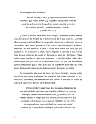 3
Ya no aceptaré sus sacrificios.
Asolaré también la tierra, y se pasmarán por ello vuestros
enemigos que en ella moren; 33y a vosotros os esparciré entre las
naciones, y desenvainaré espada en pos de vosotros; y vuestra
tierra estará asolada, y desiertas vuestras ciudades.
(Levítico 26:32-33)
¿Cuál es la historia de la Biblia en el Antiguo Testamento cuando leemos
la parte histórica? La historia es el cumplimiento de lo que Dios dijo. Mientras
ellos buscaban a Jehová, Dios los prosperaba y bendecía, y ellos eran fuertes y
moraban en paz y tenían abundancia. Pero cuando ellos abandonaron a Jehová,
entonces Dios los abandonó a ellos. Y todas estas cosas que Dios dijo que
sucederían, les sucedieron a ellos, incluso llegaron a comerse a sus propios
hijos durante el tiempo de asedio en Samaria por parte de Benhadad. Todas
estas cosas sucedieron hasta que finalmente, como Dios había dicho, ellos
fueron esparcidos por todas las naciones del mundo, así que Dios literalmente
cumplió estas cosas que El había dicho que les sucederían. El lo hizo y su tierra
quedó desolada por siglos, las ciudades quedaron desoladas por siglos.
Es interesante atravesar la tierra de Israel también, porque usted
encontrará interesante el observar las montañas, las cuales realmente no son
montañas; son colinas, que realmente no son colinas. Y ellas son las ruinas de
la ciudad, hay cientos de ellos por toda la ciudad.
Entonces la tierra gozará sus días de reposo, todos los días
que esté asolada, mientras vosotros estéis en la tierra de vuestros
enemigos; la tierra descansará entonces y gozará sus días de
reposo. 35Todo el tiempo que esté asolada, descansará por lo que
no reposó en los días de reposo cuando habitabais en ella. 36Y a
los que queden de vosotros infundiré en sus corazones tal
cobardía, en la tierra de sus enemigos, que el sonido de una hoja
 