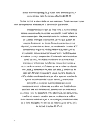 4
que se mueva los perseguirá, y huirán como ante la espada, y
caerán sin que nadie los persiga. (Levítico 26:34-36)
Yo les pondré a ellos miedo en sus corazones. Donde sea que vayan
ellos serán personas miedosas por la persecución que tendrán.
Tropezarán los unos con los otros como si huyeran ante la
espada, aunque nadie los persiga; y no podréis resistir delante de
vuestros enemigos. 38Y pereceréis entre las naciones, y la tierra
de vuestros enemigos os consumirá. 39Y los que queden de
vosotros decaerán en las tierras de vuestros enemigos por su
iniquidad; y por la iniquidad de sus padres decaerán con ellos.40Y
confesarán su iniquidad, y la iniquidad de sus padres, por su
prevaricación con que prevaricaron contra mí; y también porque
anduvieron conmigo en oposición, 41yo también habré andado en
contra de ellos, y los habré hecho entrar en la tierra de sus
enemigos; y entonces se humillará su corazón incircunciso, y
reconocerán su pecado. 42Entonces yo me acordaré de mi pacto
con Jacob, y asimismo de mi pacto con Isaac, y también de mi
pacto con Abraham me acordaré, y haré memoria de la tierra.
43Pero la tierra será abandonada por ellos, y gozará sus días de
reposo, estando desierta a causa de ellos; y entonces se
someterán al castigo de sus iniquidades; por cuanto
menospreciaron mis ordenanzas, y su alma tuvo fastidio de mis
estatutos. 44Y aun con todo esto, estando ellos en tierra de sus
enemigos, yo no los desecharé, ni los abominaré para consumirlos,
invalidando mi pacto con ellos; porque yo Jehová soy su Dios.
Antes me acordaré de ellos por el pacto antiguo, cuando los saqué
de la tierra de Egipto a los ojos de las naciones, para ser su Dios.
Yo Jehová. (Levítico 26:37-45)
 