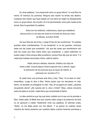 5
En otras palabras, “Los preservaré como un grupo étnico”, lo cual Dios ha
hecho. El mantuvo Su promesa. Ninguna otra nación ha tenido ese destino.
Cualquier otra nación que haya estado sin una tierra de origen ha desaparecido
como un grupo étnico. No el judío; él si ha permanecido como judío hasta el día
actual. Dios ha guardado Su palabra.
Estos son los estatutos, ordenanzas y leyes que estableció
Jehová entre sí y los hijos de Israel en el monte de Sinaí por mano
de Moisés. (Levítico 26:46)
Así que Dios les dio la ley, y luego El les dio las condiciones. “Si ustedes
guardan estos mandamientos, Yo los bendeciré; si no los guardan, entonces
estas son las cosas que sucederán”. Así que las cosas que acontecieron son
solo las cosas que Dios había dicho que sucederían, y usted realmente no
puede culpar a Dios porque ellas sucedieron, porque Dios dijo que así sería. Y si
usted solo hubiese escuchado a Dios; usted lo sabría.
Habló Jehová a Moisés, diciendo: 2Habla a los hijos de
Israel y diles: Cuando alguno hiciere especial voto a Jehová, según
la estimación de las personas que se hayan de redimir, lo
estimarás así: (Levítico 27:1)
Si usted hace una promesa ante Dios y dice, “Dios, Yo te daré mi vida”,
maravilloso. Luego le dice a Dios “Ahora quiero que me devuelvas mi vida.
Señor, he decidido no entregarte mi vida”. Hey, El no jugará con usted. ¿Quieres
recuperarla ahora? ¿No quieres dar tu vida a Cristo? Okey, coloca cincuenta
siclos de plata en el pote. Usted tiene que comprársela al Señor.
La idea central es que hay que tener cuidado con lo que uno le promete a
Dios. Usted sabe, la Biblia dice que cuando usted venga a la presencia de Dios
no se apresure a hablar. Realmente mida sus palabras. El salmista oraba,
“Señor, no me dejes pecar con mis labios”. Y yo pienso en cuántas veces
nosotros de hecho pecamos con nuestros labios cuando hacemos promesas y
 