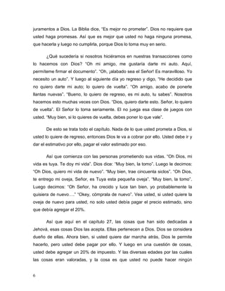 6
juramentos a Dios. La Biblia dice, “Es mejor no prometer”. Dios no requiere que
usted haga promesas. Así que es mejor que usted no haga ninguna promesa,
que hacerla y luego no cumplirla, porque Dios lo toma muy en serio.
¿Qué sucedería si nosotros hiciéramos en nuestras transacciones como
lo hacemos con Dios? “Oh mi amigo, me gustaría darte mi auto. Aquí,
permíteme firmar el documento”. “Oh, ¡alabado sea el Señor! Es maravilloso. Yo
necesito un auto”. Y luego al siguiente día yo regreso y digo, “He decidido que
no quiero darte mi auto; lo quiero de vuelta”. “Oh amigo, acabo de ponerle
llantas nuevas”. “Bueno, lo quiero de regreso, es mi auto, tu sabes”. Nosotros
hacemos esto muchas veces con Dios. “Dios, quiero darte esto. Señor, lo quiero
de vuelta”. El Señor lo toma seriamente. El no juega esa clase de juegos con
usted. “Muy bien, si lo quieres de vuelta, debes poner lo que vale”.
De esto se trata todo el capítulo. Nada de lo que usted prometa a Dios, si
usted lo quiere de regreso, entonces Dios le va a cobrar por ello. Usted debe ir y
dar el estimativo por ello, pagar el valor estimado por eso.
Así que comienza con las personas prometiendo sus vidas. “Oh Dios, mi
vida es tuya. Te doy mi vida”. Dios dice: “Muy bien, la tomo”. Luego le decimos:
“Oh Dios, quiero mi vida de nuevo”. “Muy bien, trae cincuenta siclos”. “Oh Dios,
te entrego mi oveja, Señor, es Tuya esta pequeña oveja”. “Muy bien, la tomo”.
Luego decimos: “Oh Señor, ha crecido y luce tan bien, yo probablemente la
quisiera de nuevo….” “Okey, cómprala de nuevo”. Vea usted, si usted quiere la
oveja de nuevo para usted, no solo usted debía pagar el precio estimado, sino
que debía agregar el 20%.
Así que aquí en el capítulo 27, las cosas que han sido dedicadas a
Jehová, esas cosas Dios las acepta. Ellas pertenecen a Dios. Dios se considera
dueño de ellas. Ahora bien, si usted quiere dar marcha atrás, Dios le permite
hacerlo, pero usted debe pagar por ello. Y luego en una cuestión de cosas,
usted debe agregar un 20% de impuesto. Y las diversas edades por las cuales
las cosas eran valoradas, y la cosa es que usted no puede hacer ningún
 