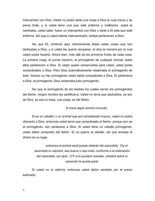 7
intercambio con Dios. Usted no podía darle una oveja a Dios la cual crecía y se
ponía linda, y si usted tiene una que está enferma y maltrecha, usted la
cambiaba, usted sabe, hacer un intercambio con Dios y darle a El esta que está
enferma. Así que si usted intenta intercambiarla, ambas pertenecen a Dios.
Así que EL continúa aquí mencionando todas estas cosas que son
dedicadas a Dios, y si usted las quería recuperar, el dice la manera por la cual
usted podía hacerlo. Ahora bien, más allá de los primeros frutos de cada cosa.
La primera oveja, el primer becerro, el primogénito de cualquier animal, todos
ellos pertenecen a Dios. Si usted quiere conservarlos para usted, usted podía
comprárselos a Dios. Pero Dios automáticamente reclamaba el primogénito de
todo. Incluso su hijo primogénito usted debía comprárselo a Dios. El pertenecía
a Dios, el primogénito, Dios reclamaba todo primogénito.
Así que el primogénito de las bestias los cuales serían los primogénitos
del Señor, ningún hombre los santificaría. Usted no tenía que dedicarlos, ya son
de Dios, ya sea un buey, una oveja; es del Señor.
Si fuere algún animal inmundo,
Si es un caballo, o un animal que era considerado impuro, usted no podía
ofrecerlo a Dios, entonces usted tenía que comprárselo al Señor, porque aún es
el primogénito, aún pertenece a Dios. SI usted tiene un caballo primogénito,
usted debía comprarlo del Señor. El no quería el caballo, así que tomaba el
dinero en su lugar.
entonces el animal será puesto delante del sacerdote, 12y el
sacerdote lo valorará, sea bueno o sea malo; conforme a la estimación
del sacerdote, así será. 13Y si lo quisiere rescatar, añadirá sobre tu
valuación la quinta parte.
Si usted no lo redimía, entonces usted debía venderlo por el precio
estimado.
 