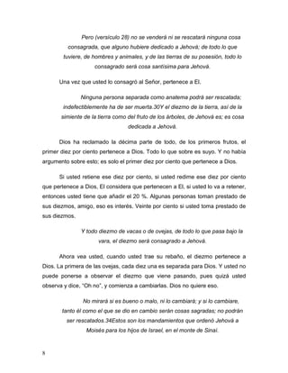8
Pero (versículo 28) no se venderá ni se rescatará ninguna cosa
consagrada, que alguno hubiere dedicado a Jehová; de todo lo que
tuviere, de hombres y animales, y de las tierras de su posesión, todo lo
consagrado será cosa santísima para Jehová.
Una vez que usted lo consagró al Señor, pertenece a El.
Ninguna persona separada como anatema podrá ser rescatada;
indefectiblemente ha de ser muerta.30Y el diezmo de la tierra, así de la
simiente de la tierra como del fruto de los árboles, de Jehová es; es cosa
dedicada a Jehová.
Dios ha reclamado la décima parte de todo, de los primeros frutos, el
primer diez por ciento pertenece a Dios. Todo lo que sobre es suyo. Y no había
argumento sobre esto; es solo el primer diez por ciento que pertenece a Dios.
Si usted retiene ese diez por ciento, si usted redime ese diez por ciento
que pertenece a Dios, El considera que pertenecen a El, si usted lo va a retener,
entonces usted tiene que añadir el 20 %. Algunas personas toman prestado de
sus diezmos, amigo, eso es interés. Veinte por ciento si usted toma prestado de
sus diezmos.
Y todo diezmo de vacas o de ovejas, de todo lo que pasa bajo la
vara, el diezmo será consagrado a Jehová.
Ahora vea usted, cuando usted trae su rebaño, el diezmo pertenece a
Dios. La primera de las ovejas, cada diez una es separada para Dios. Y usted no
puede ponerse a observar el diezmo que viene pasando, pues quizá usted
observa y dice, “Oh no”, y comienza a cambiarlas. Dios no quiere eso.
No mirará si es bueno o malo, ni lo cambiará; y si lo cambiare,
tanto él como el que se dio en cambio serán cosas sagradas; no podrán
ser rescatados.34Estos son los mandamientos que ordenó Jehová a
Moisés para los hijos de Israel, en el monte de Sinaí.
 