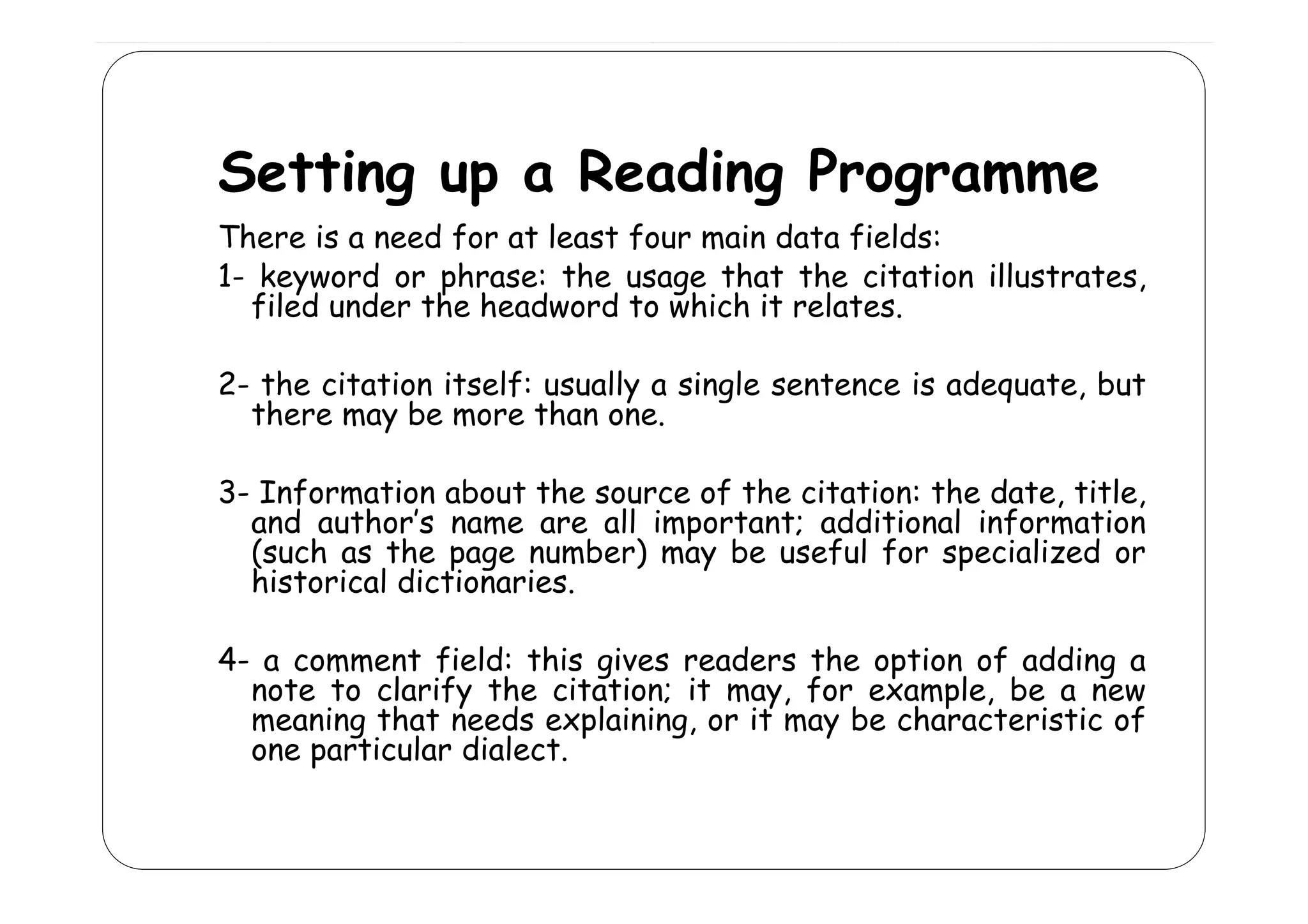 Setting up a Reading Programme
d
There is a need for at least four main data fields:
1- keyword or phrase: the usage that the citation illustrates,
filed under the headword to which it relates.
2- the citation itself: usually a single sentence is adequate, but
there may be more than one.
3- Information about the source of the citation: the date, title,
and author’s name are all important; additional information
(
(such as the page number) may be useful for specialized or
p g
)
y
p
historical dictionaries.
4- a comment field: this gives readers the option of adding a
c mm nt f
th g
r a r th
pt n f a ng
note to clarify the citation; it may, for example, be a new
meaning that needs explaining, or it may be characteristic of
one particular dialect.

 