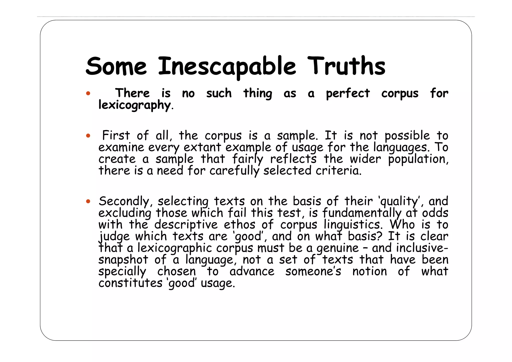 Some I
S
Inescapable T th
bl Truths
There is no such thing as a perfect corpus for
g
p
p
lexicography.
F
First of all, the corpus is a sample. It is not possible to
f
,
p
mp .
p
examine every extant example of usage for the languages. To
create a sample that fairly reflects the wider population,
there is a need for carefully selected criteria.
Secondly, selecting texts on the basis of their ‘quality’, and
excluding those which fail this test, is fundamentally at odds
with th d s ipti
ith the descriptive ethos of corpus lin isti s Wh is t
th s f
p s linguistics. Who
to
judge which texts are ‘good’, and on what basis? It is clear
that a lexicographic corpus must be a genuine – and inclusivesnapshot of a language, not a set of texts that have been
specially chosen to advance someone’s notion of what
constitutes ‘good’ usage.

 