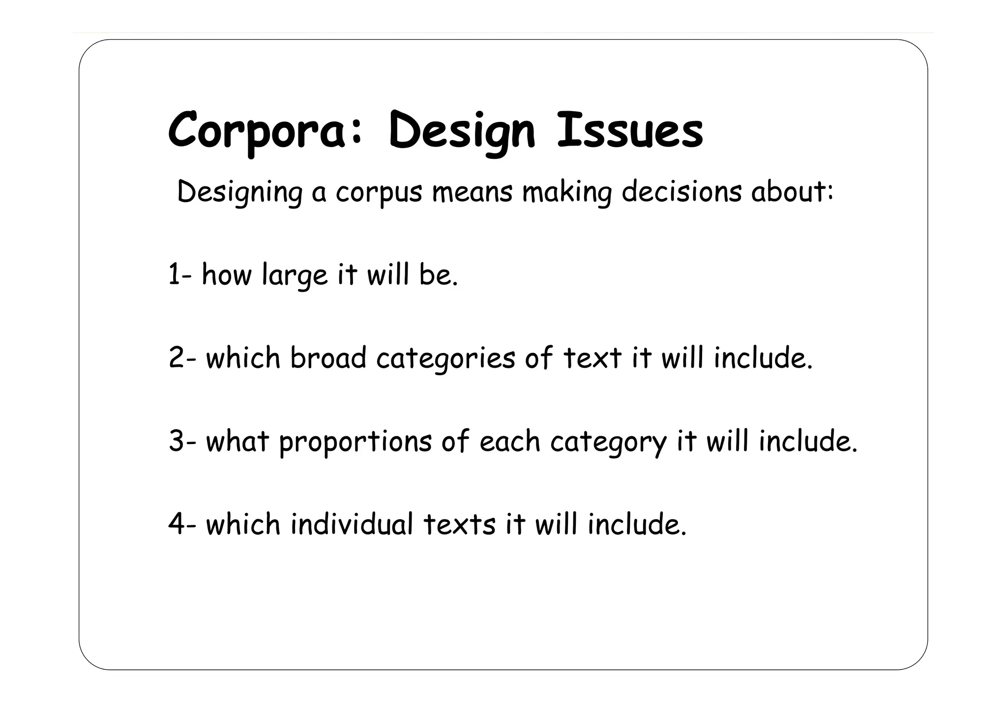 Corpora: Design Issues
C
D i I
Designing a corpus means making decisions about:
11 how large it will be
be.
22 which broad categories of text it will include
include.
33 what proportions of each category it will include
include.
4- hi h i di id l texts
4 which individual t t it will include.
ill i l d

 