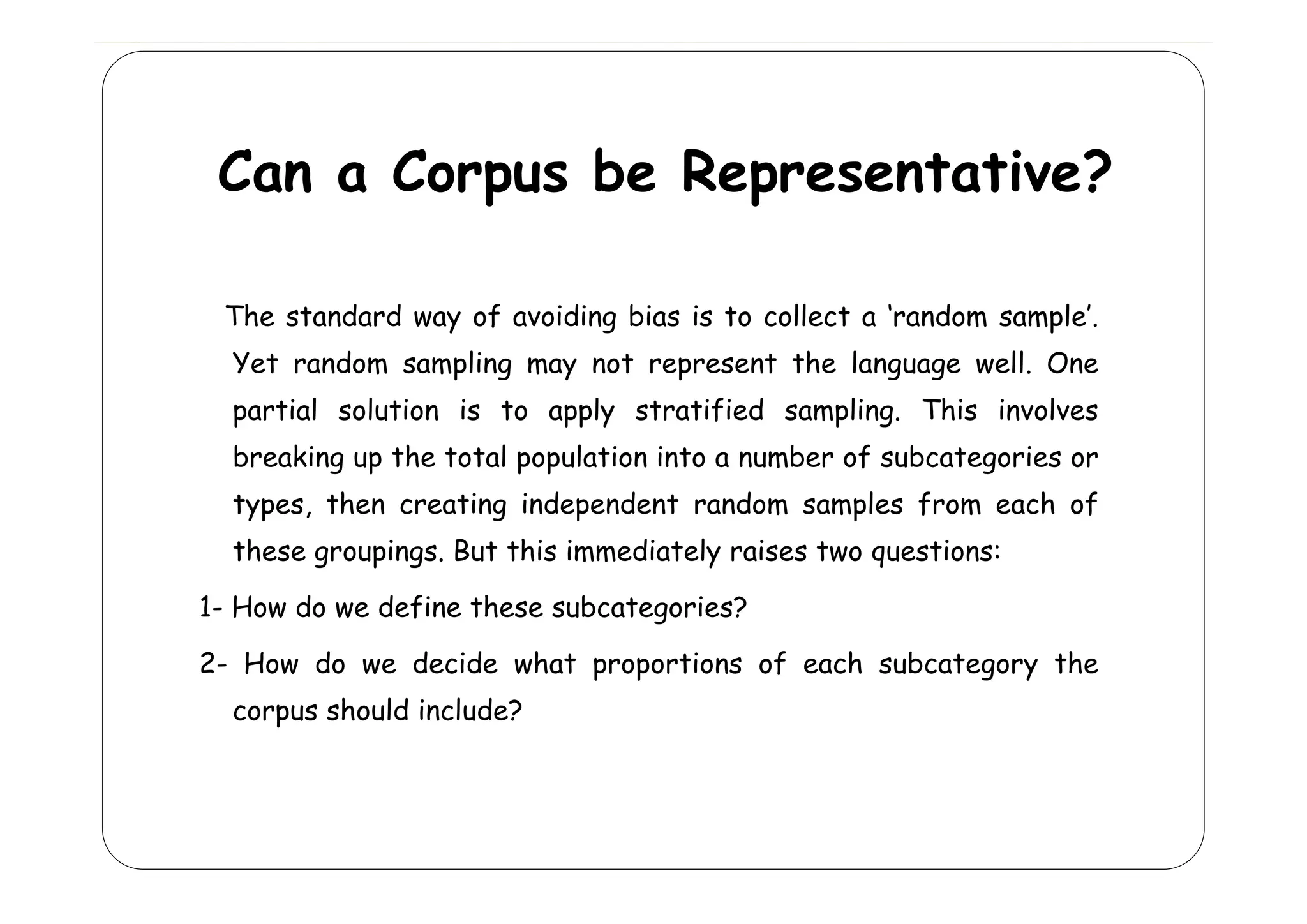 Can a Corpus be Representative?
The standard way of avoiding bias is to collect a ‘random sample’.
Yet
Y t random s
d
sampling may not represent th l
li
t
s t the language well. O
ll One
partial solution is to apply stratified sampling. This involves
breaking up the total population into a number of subcategories or
types, then creating independent random samples from each of
these groupings. But this immediately raises two questions:
g
p g
y
q
1- How do we define these subcategories?
2
2- How do we decide what proportions of each subcategory the
corpus should include?

 