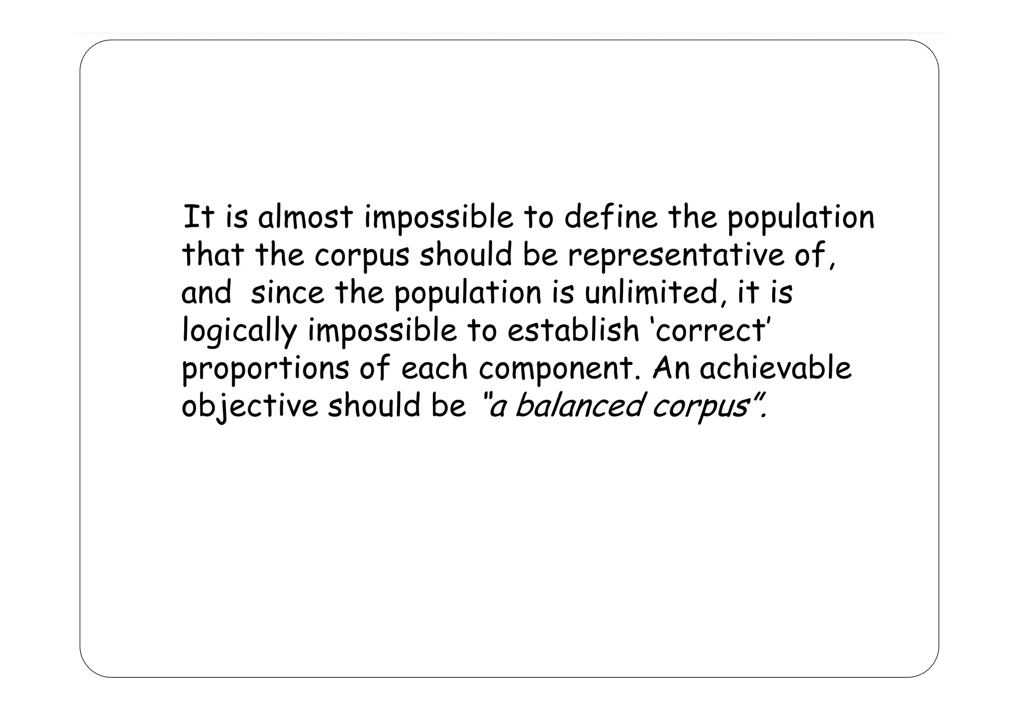 It is almost impossible to define the population
that the corpus should be representative of,
and since the population is unlimited, it is
d
h
l
l
d
logically impossible to establish ‘correct’
proportions of each component. An achievable
ti
f
h
t A
hi
bl
objective should be “a balanced corpus”.

 