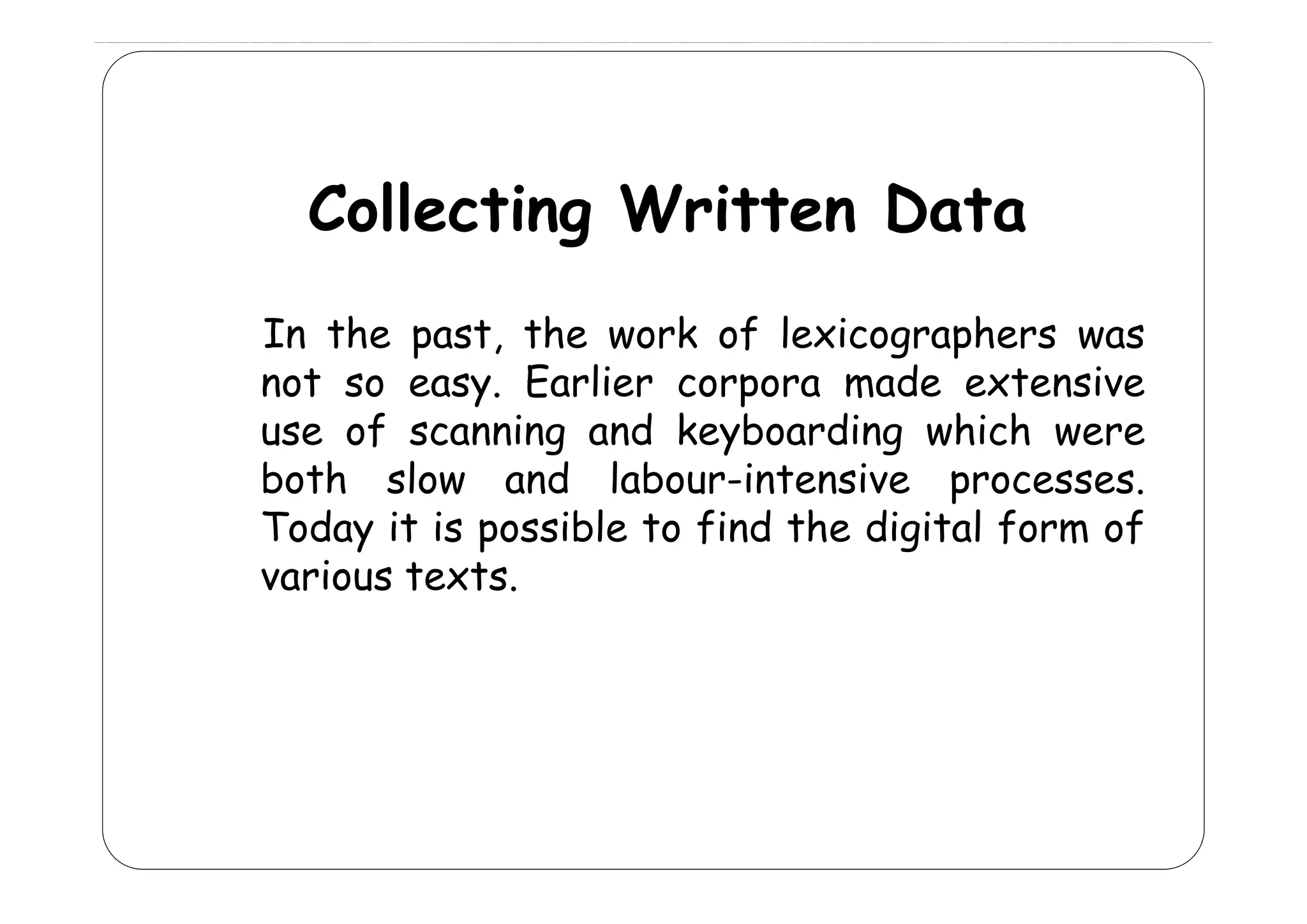 Collecting Written Data
In the past, the work of lexicographers was
p
g p
not so easy. Earlier corpora made extensive
use of scanning and keyboarding which were
both l
b h slow and l b
d labour-intensive processes.
Today it is possible to find the digital form of
various t t
i
texts.

 