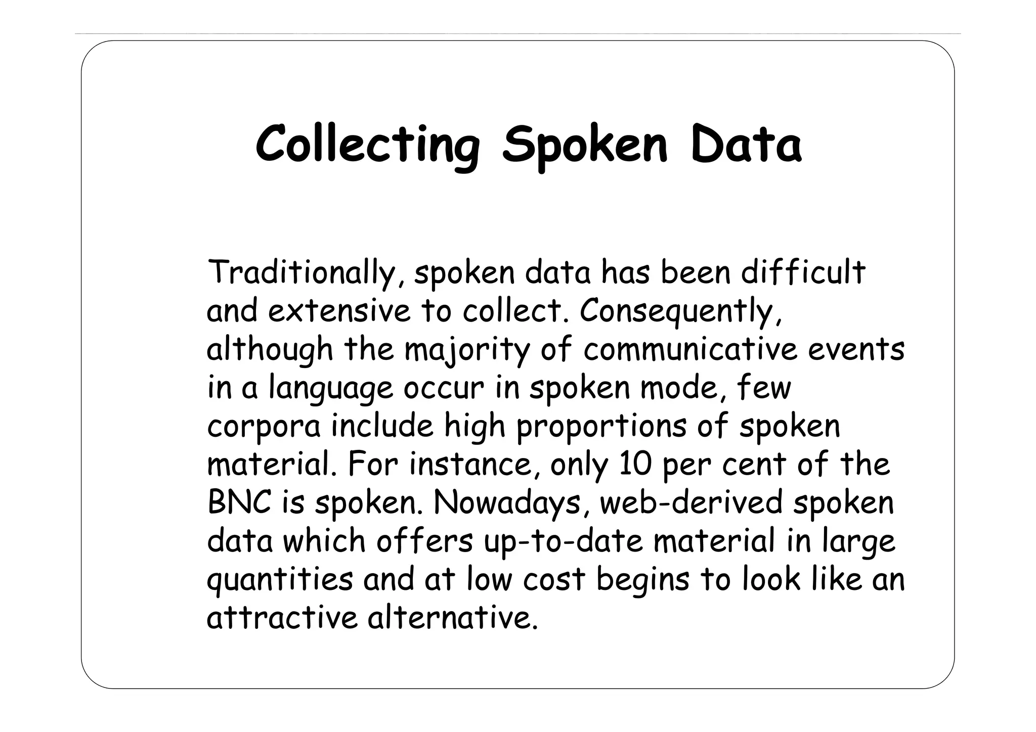 Collecting Spoken Data
Traditionally, spoken data has been difficult
rad t onally,
d ff cult
and extensive to collect. Consequently,
although the majority of communicative events
g
j
y
in a language occur in spoken mode, few
corpora include high proportions of spoken
material. For instance, only 10 per cent of the
BNC is spoken. Nowadays, web-derived spoken
data hi h ff
d t which offers up-to-date material i l
t d t
t i l in large
quantities and at low cost begins to look like an
attractive alternative
alternative.

 