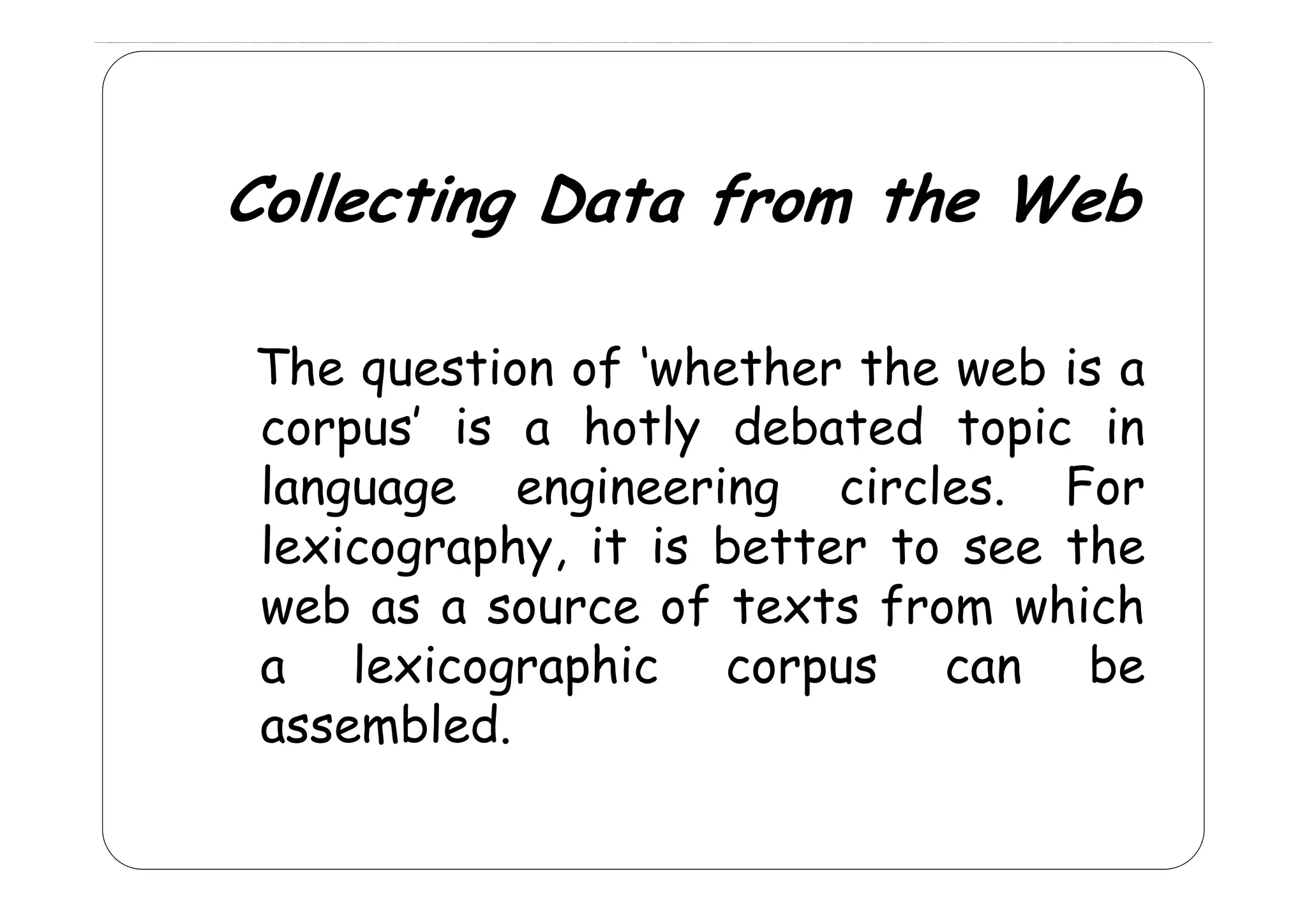 Collecting Data from the Web
The
Th question of ‘‘whether th web is a
sti
f h th the
b
corpus’ is a hotly debated topic in
language engineering circles. For
g p y,
lexicography, it is better to see the
web as a source of texts from which
a lexicographic corpus can be
assembled.

 