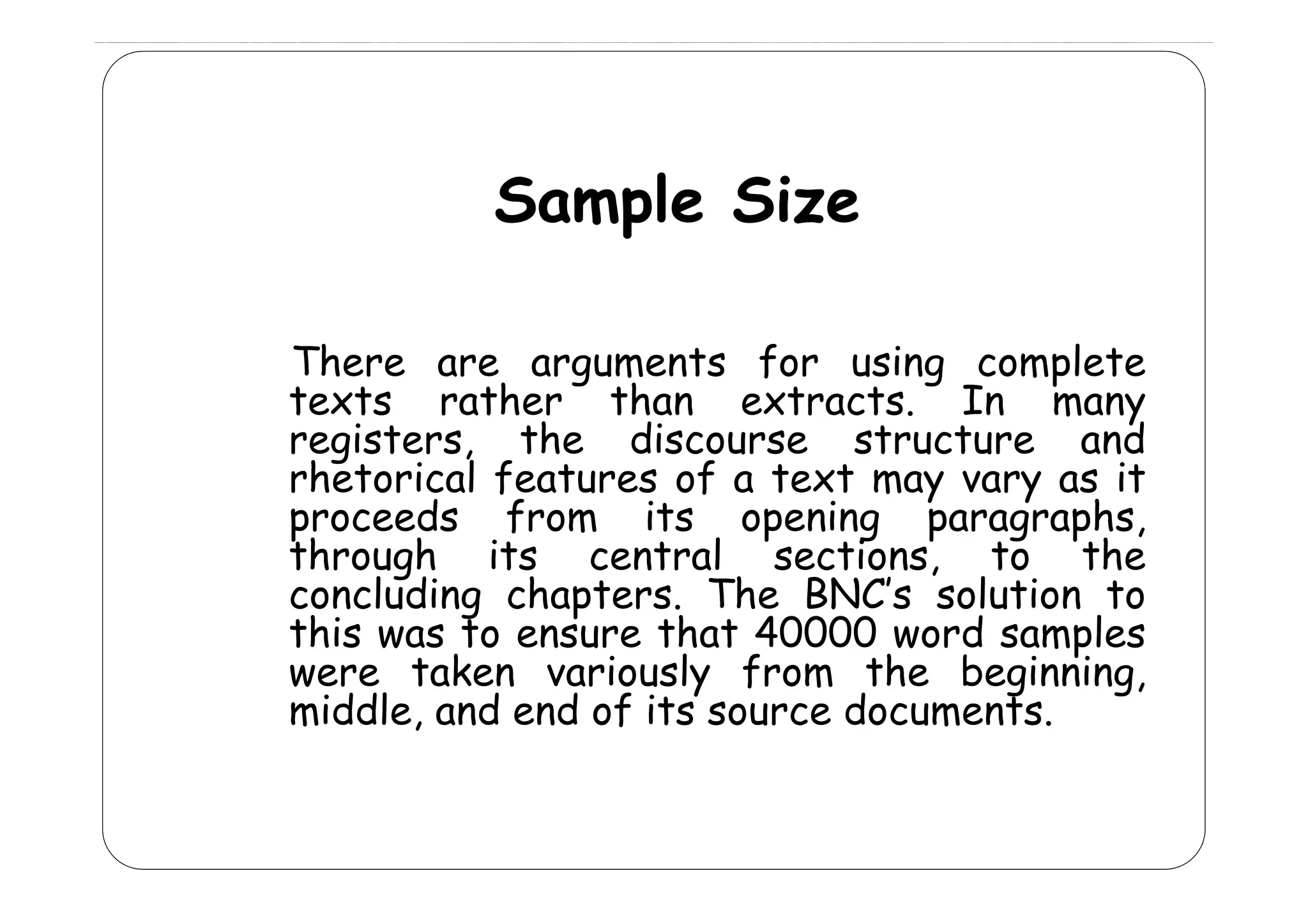 Sample Size
There are arguments for using complete
texts rather than extracts. In many
registers, the discourse structure and
g
rhetorical f
h
l features of a text may vary as it
f
proceeds from its opening paragraphs,
through its central sections, to the
concluding chapters. The BNC’s solution to
this was to ensure that 40000 word samples
were taken variously from the beginning
beginning,
middle, and end of its source documents.

 