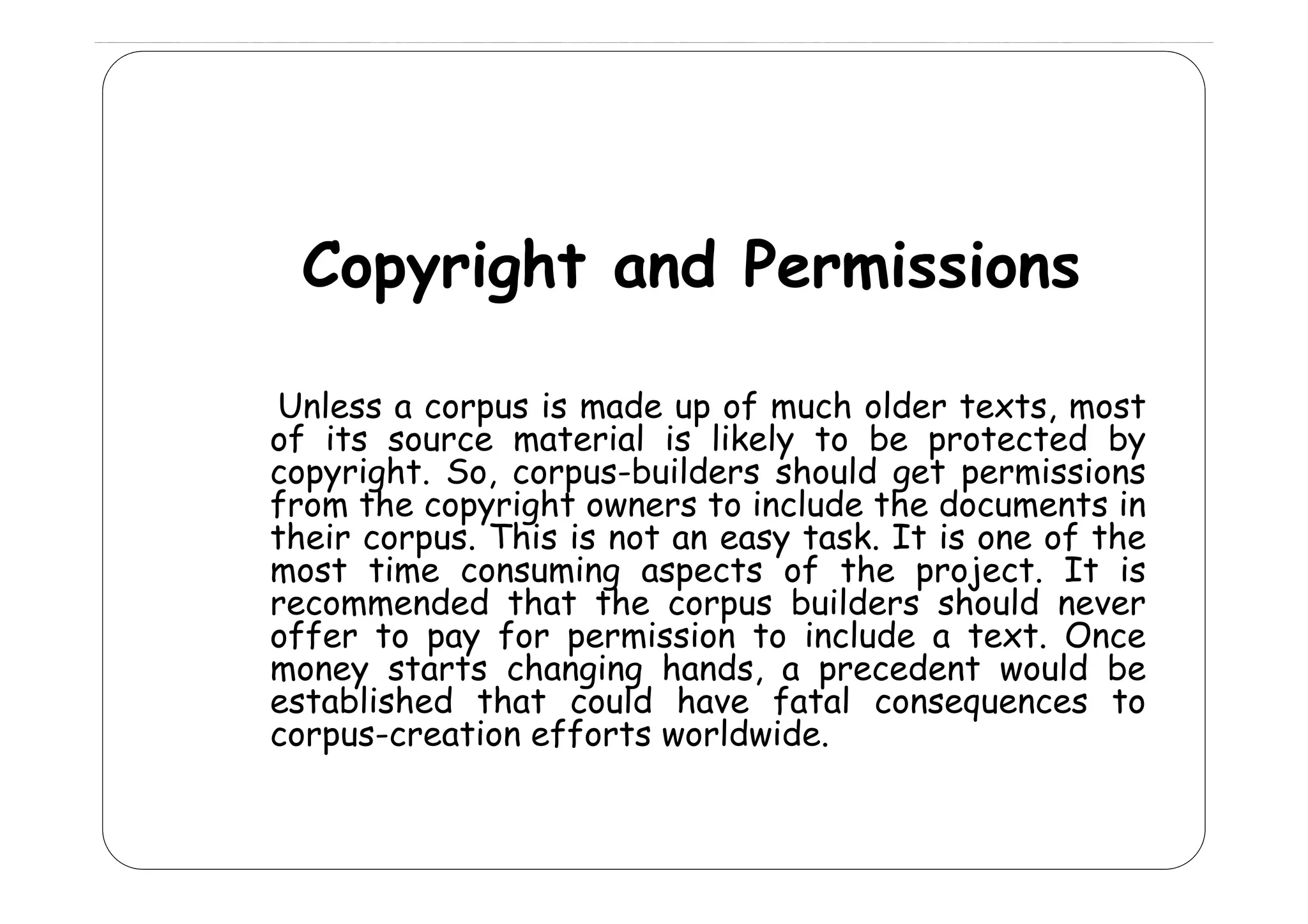 Copyright and Permissions
C
i ht
d P
i i
Unless a corpus is made up of much older texts, most
of its source material is likely to be protected by
copyright. S corpus-builders should get permissions
i ht So,
b ild
h ld
t
i i
from the copyright owners to include the documents in
their corpus. This is not an easy task. It is one of the
most time consuming aspects of the project It is
project.
recommended that the corpus builders should never
offer to pay for permission to include a text. Once
money starts changing hands a precedent would be
hands,
established that could have fatal consequences to
corpus-creation efforts worldwide.

 