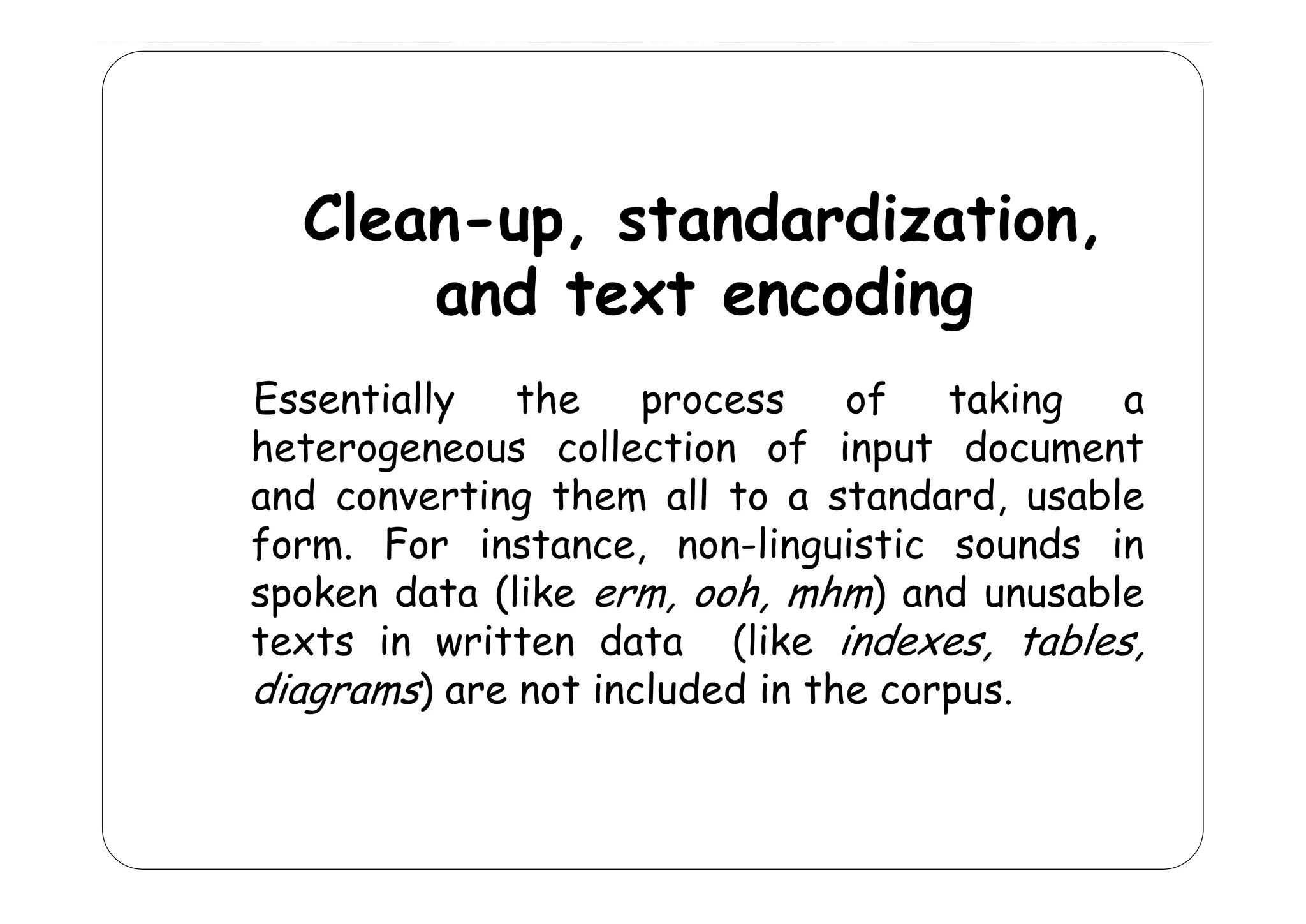 Clean-up, standardization,
p
and text encoding
Essentially
the
process
of
taking
a
heterogeneous collection of input document
collect on
nput
and converting them all to a standard, usable
form. For instance, non-linguistic sounds in
g
spoken data (like erm, ooh, mhm) and unusable
texts in written data (like indexes, tables,
diagrams) are not included in the corpus.

 