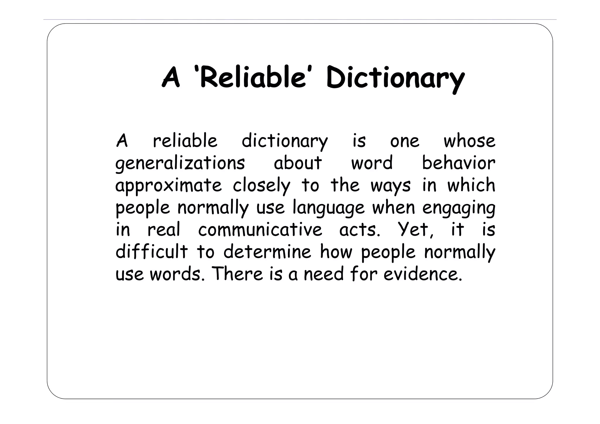 A ‘R li bl ’ Di ti
‘Reliable’ Dictionary
A reliable dictionary is one whose
generalizations
about
word
behavior
approximate closely to the ways in which
people normally use language when engaging
in real communicative acts. Yet, it is
difficult to determine how people normally
p p
y
use words. There is a need for evidence.

 