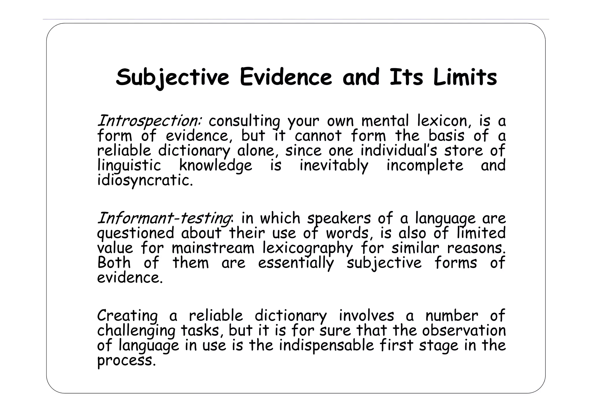 Subjective Evidence and Its Limits
Introspection: consulting your own mental l
l
l lexicon, is a

form of evidence, but it cannot form the basis of a
reliable dictionary alone, since one individual’s store of
linguistic k
li
i ti
knowledge i
l d
is i
inevitably i
it bl
incomplete and
l t
d
idiosyncratic.

Informant-testing: in which speakers of a language are

questioned about their use of words, is also of limited
value for mainstream lexicography for similar reasons.
g p y
Both f h
B h of them are essentially subjective f
i ll
bj
i
forms of
f
evidence.
Creating a reliable dictionary involves a number of
challenging tasks, but it is for sure that the observation
of language in use is the indispensable first stage in the
f
g g
p
f
g
process.

 