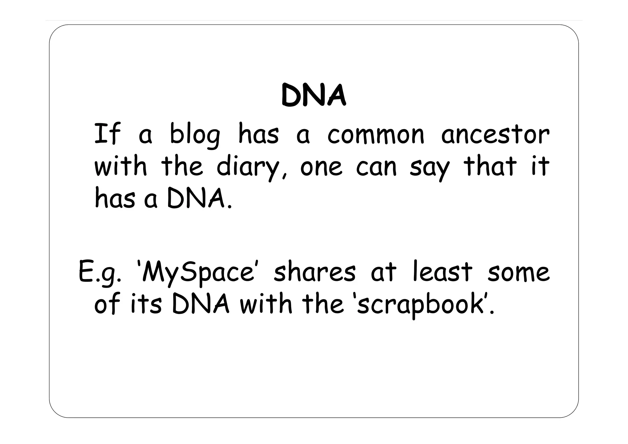DNA

If a blog has a common ancestor
with the diary one can say that it
diary,
has a DNA.
E.g. MySpace
E g ‘MySpace’ shares at least some
of its DNA with the ‘scrapbook’.

 