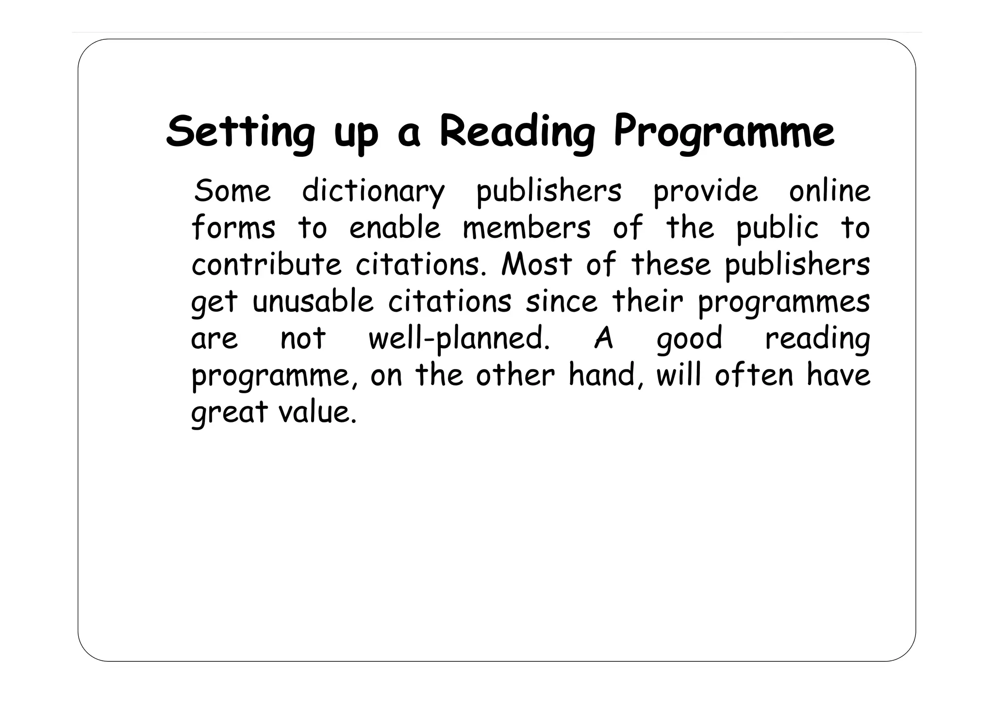Setting up a Reading Programme
d
Some dictionary publishers provide online
forms to enable members of the public to
contribute citations Most of these publishers
citations.
get unusable citations since their programmes
are not well-planned. A good reading
p
g
g
programme, on the other hand, will often have
great value.

 