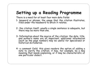 Setting up a Reading Programme
d
There is a need for at least four main data fields:
1- keyword or phrase: the usage that the citation illustrates,
filed under the headword to which it relates.
2- the citation itself: usually a single sentence is adequate, but
there may be more than one.
3- Information about the source of the citation: the date, title,
and author’s name are all important; additional information
(
(such as the page number) may be useful for specialized or
p g
)
y
p
historical dictionaries.
4- a comment field: this gives readers the option of adding a
c mm nt f
th g
r a r th
pt n f a ng
note to clarify the citation; it may, for example, be a new
meaning that needs explaining, or it may be characteristic of
one particular dialect.

 