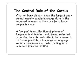 The Central Role of the Corpus
h
l
l
f h
Citation bank alone - even the largest one –
cannot usually supply language data in the
required volumes so the case for a large
q
m
f
g
corpus is clear.
A “corpus” is a collection of pieces of
language text in electronic form, selected
g g
,
according to external criteria to represent,
as far as possible, a language or language
variety as a source of data for li
i
fd
f linguistic
i i
research (Sinclair 2005).

 
