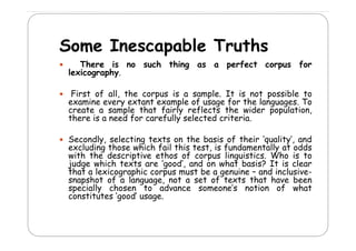 Some I
S
Inescapable T th
bl Truths
There is no such thing as a perfect corpus for
g
p
p
lexicography.
F
First of all, the corpus is a sample. It is not possible to
f
,
p
mp .
p
examine every extant example of usage for the languages. To
create a sample that fairly reflects the wider population,
there is a need for carefully selected criteria.
Secondly, selecting texts on the basis of their ‘quality’, and
excluding those which fail this test, is fundamentally at odds
with th d s ipti
ith the descriptive ethos of corpus lin isti s Wh is t
th s f
p s linguistics. Who
to
judge which texts are ‘good’, and on what basis? It is clear
that a lexicographic corpus must be a genuine – and inclusivesnapshot of a language, not a set of texts that have been
specially chosen to advance someone’s notion of what
constitutes ‘good’ usage.

 