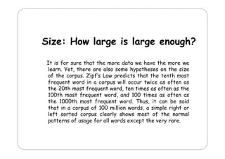 Size: How large is large enough?
It i f sure th t th more d t we h
is for
that the
data
have th more we
the
learn. Yet, there are also some hypotheses on the size
of the corpus. Zipf’s Law predicts that the tenth most
frequent word in a corpus will occur twice as often as
the 20th most frequent word, ten times as often as the
100th most frequent word, and 100 times as often as
q
,
the 1000th most frequent word. Thus, it can be said
that in a corpus of 100 million words, a simple right or
left sorted corpus clearly shows most of the normal
patterns of usage for all words except the very rare.

 